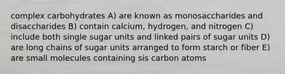 complex carbohydrates A) are known as monosaccharides and disaccharides B) contain calcium, hydrogen, and nitrogen C) include both single sugar units and linked pairs of sugar units D) are long chains of sugar units arranged to form starch or fiber E) are small molecules containing sis carbon atoms