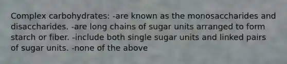 Complex carbohydrates: -are known as the monosaccharides and disaccharides. -are long chains of sugar units arranged to form starch or fiber. -include both single sugar units and linked pairs of sugar units. -none of the above