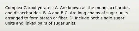 Complex Carbohydrates: A. Are known as the monosaccharides and disaccharides. B. A and B C. Are long chains of sugar units arranged to form starch or fiber. D. Include both single sugar units and linked pairs of sugar units.