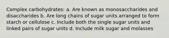 Complex carbohydrates: a. Are known as monosaccharides and disaccharides b. Are long chains of sugar units arranged to form starch or cellulose c. Include both the single sugar units and linked pairs of sugar units d. Include milk sugar and molasses