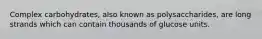 Complex carbohydrates, also known as polysaccharides, are long strands which can contain thousands of glucose units.