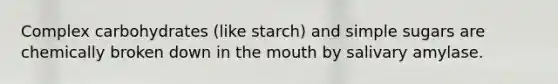 Complex carbohydrates (like starch) and simple sugars are chemically broken down in the mouth by salivary amylase.