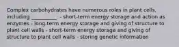 Complex carbohydrates have numerous roles in plant cells, including __________. - short-term energy storage and action as enzymes - long-term energy storage and giving of structure to plant cell walls - short-term energy storage and giving of structure to plant cell walls - storing genetic information