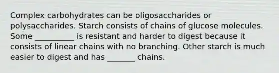 Complex carbohydrates can be oligosaccharides or polysaccharides. Starch consists of chains of glucose molecules. Some __________ is resistant and harder to digest because it consists of linear chains with no branching. Other starch is much easier to digest and has _______ chains.