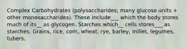 Complex Carbohydrates (polysaccharides; many glucose units + other monosaccharides). These include___ which the body stores much of its__ as glycogen. Starches which__ cells stores___ as starches. Grains, rice, corn, wheat, rye, barley, millet, legumes, tubers.