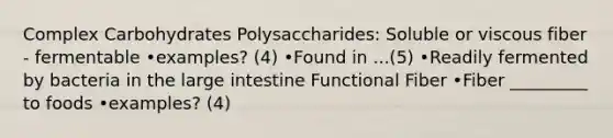 Complex Carbohydrates Polysaccharides: Soluble or viscous fiber - fermentable •examples? (4) •Found in ...(5) •Readily fermented by bacteria in the large intestine Functional Fiber •Fiber _________ to foods •examples? (4)