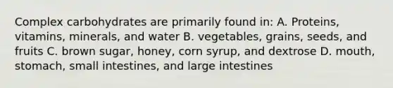 Complex carbohydrates are primarily found in: A. Proteins, vitamins, minerals, and water B. vegetables, grains, seeds, and fruits C. brown sugar, honey, corn syrup, and dextrose D. mouth, stomach, small intestines, and large intestines