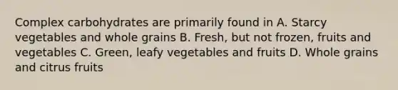 Complex carbohydrates are primarily found in A. Starcy vegetables and whole grains B. Fresh, but not frozen, fruits and vegetables C. Green, leafy vegetables and fruits D. Whole grains and citrus fruits