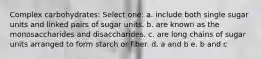 Complex carbohydrates: Select one: a. include both single sugar units and linked pairs of sugar units. b. are known as the monosaccharides and disaccharides. c. are long chains of sugar units arranged to form starch or fiber. d. a and b e. b and c