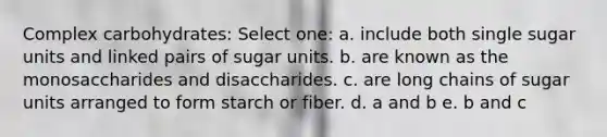 Complex carbohydrates: Select one: a. include both single sugar units and linked pairs of sugar units. b. are known as the monosaccharides and disaccharides. c. are long chains of sugar units arranged to form starch or fiber. d. a and b e. b and c