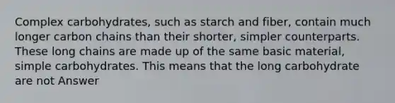Complex carbohydrates, such as starch and fiber, contain much longer carbon chains than their shorter, simpler counterparts. These long chains are made up of the same basic material, simple carbohydrates. This means that the long carbohydrate are not Answer