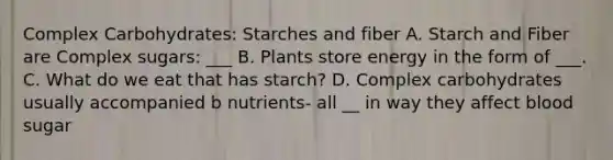 Complex Carbohydrates: Starches and fiber A. Starch and Fiber are Complex sugars: ___ B. Plants store energy in the form of ___. C. What do we eat that has starch? D. Complex carbohydrates usually accompanied b nutrients- all __ in way they affect blood sugar