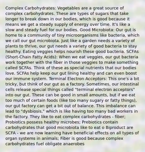 Complex Carbohydrates: Vegetables are a great source of complex carbohydrates. These are types of sugars that take longer to break down in our bodies, which is good because it means we get a steady supply of energy over time. It's like a slow and steady fuel for our bodies. Good Microbiota: Our gut is home to a community of tiny microorganisms like bacteria, which we call our gut microbiota. Just like a garden needs a variety of plants to thrive, our gut needs a variety of good bacteria to stay healthy. Eating veggies helps nourish these good bacteria. SCFAs (Short-Chain Fatty Acids): When we eat veggies, our gut bacteria work together with the fiber in those veggies to make something called SCFAs. Think of these as special nutrients that our bodies love. SCFAs help keep our gut lining healthy and can even boost our immune system. Terminal Electron Acceptors: This one's a bit tricky, but think of our gut as a factory. Sometimes, our intestinal cells release special things called "terminal electron acceptors" into our gut. These can be good in small amounts, but if we eat too much of certain foods (like too many sugary or fatty things), our gut factory can get a bit out of balance. This imbalance can lead to "dysbiosis," which is like having too many bad workers in the factory. They like to eat complex carbohydrates - fiber; Probiotics possess healthy microbes; Prebiotics contain carbohydrates that good microbiota like to eat o Biproduct are SCFA - we are now learning have beneficial effects on all types of organ systems in animals; Fiber is good because complex carbohydrates fuel obligate anaerobes