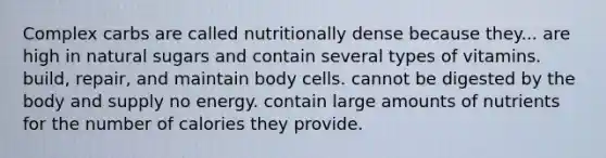 Complex carbs are called nutritionally dense because they... are high in natural sugars and contain several types of vitamins. build, repair, and maintain body cells. cannot be digested by the body and supply no energy. contain large amounts of nutrients for the number of calories they provide.