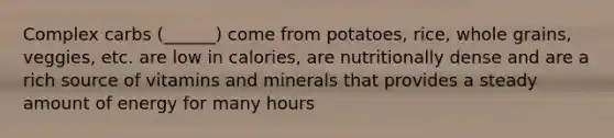 Complex carbs (______) come from potatoes, rice, whole grains, veggies, etc. are low in calories, are nutritionally dense and are a rich source of vitamins and minerals that provides a steady amount of energy for many hours