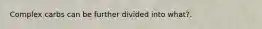 Complex carbs can be further divided into what?.