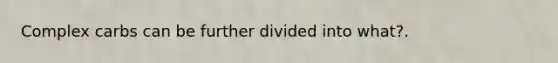 Complex carbs can be further divided into what?.