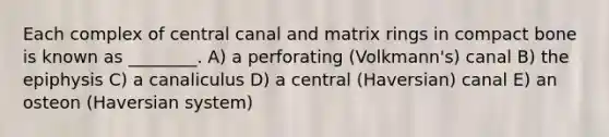 Each complex of central canal and matrix rings in compact bone is known as ________. A) a perforating (Volkmann's) canal B) the epiphysis C) a canaliculus D) a central (Haversian) canal E) an osteon (Haversian system)