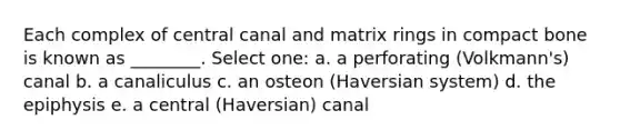 Each complex of central canal and matrix rings in compact bone is known as ________. Select one: a. a perforating (Volkmann's) canal b. a canaliculus c. an osteon (Haversian system) d. the epiphysis e. a central (Haversian) canal