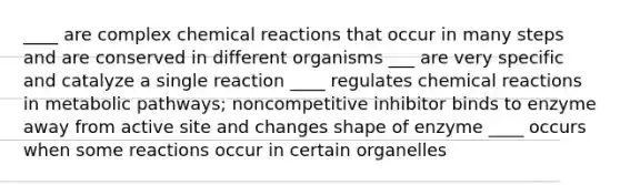 ____ are complex chemical reactions that occur in many steps and are conserved in different organisms ___ are very specific and catalyze a single reaction ____ regulates chemical reactions in metabolic pathways; noncompetitive inhibitor binds to enzyme away from active site and changes shape of enzyme ____ occurs when some reactions occur in certain organelles