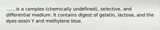 .......is a complex (chemically undefined), selective, and differential medium. It contains digest of gelatin, lactose, and the dyes eosin Y and methylene blue.