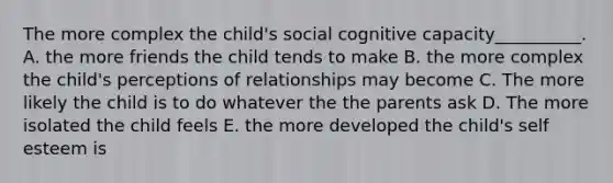 The more complex the child's social cognitive capacity__________. A. the more friends the child tends to make B. the more complex the child's perceptions of relationships may become C. The more likely the child is to do whatever the the parents ask D. The more isolated the child feels E. the more developed the child's self esteem is