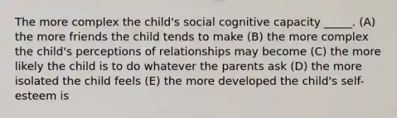 The more complex the child's social cognitive capacity _____. (A) the more friends the child tends to make (B) the more complex the child's perceptions of relationships may become (C) the more likely the child is to do whatever the parents ask (D) the more isolated the child feels (E) the more developed the child's self-esteem is