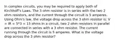 In complex circuits, you may be required to apply both of Kirchhoff's Laws. The 3 ohm resistor is in series with the two 2 ohm resistors, and the current through the circuit is 5 amperes. Using Ohm's law, the voltage drop across the 3 ohm resistor is: V = IR = 5*3 = 15 ohms In a circuit, two 2 ohm resistors in parallel are connected in series with a 3 ohm resistor. The current running through the circuit is 5 amperes. What is the voltage drop across the 3 ohm resistor?