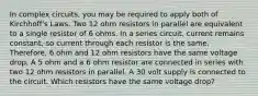 In complex circuits, you may be required to apply both of Kirchhoff's Laws. Two 12 ohm resistors in parallel are equivalent to a single resistor of 6 ohms. In a series circuit, current remains constant, so current through each resistor is the same. Therefore, 6 ohm and 12 ohm resistors have the same voltage drop. A 5 ohm and a 6 ohm resistor are connected in series with two 12 ohm resistors in parallel. A 30 volt supply is connected to the circuit. Which resistors have the same voltage drop?