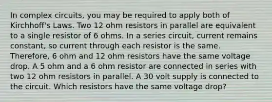 In complex circuits, you may be required to apply both of Kirchhoff's Laws. Two 12 ohm resistors in parallel are equivalent to a single resistor of 6 ohms. In a series circuit, current remains constant, so current through each resistor is the same. Therefore, 6 ohm and 12 ohm resistors have the same voltage drop. A 5 ohm and a 6 ohm resistor are connected in series with two 12 ohm resistors in parallel. A 30 volt supply is connected to the circuit. Which resistors have the same voltage drop?