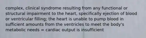 complex, clinical syndrome resulting from any functional or structural impairment to the heart, specifically ejection of blood or ventricular filling; the heart is unable to pump blood in sufficient amounts from the ventricles to meet the body's metabolic needs = cardiac output is insufficient