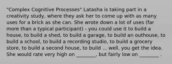 "Complex Cognitive Processes" Latasha is taking part in a creativity study, where they ask her to come up with as many uses for a brick as she can. She wrote down a lot of uses (far <a href='https://www.questionai.com/knowledge/keWHlEPx42-more-than' class='anchor-knowledge'>more than</a> a typical participant) - you could use it to build a house, to build a shed, to build a garage, to build an outhouse, to build a school, to build a recording studio, to build a grocery store, to build a second house, to build ... well, you get the idea. She would rate very high on ________, but fairly low on ________ .