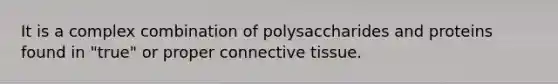 It is a complex combination of polysaccharides and proteins found in "true" or proper connective tissue.