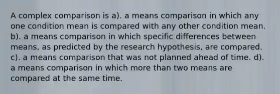 A complex comparison is a). a means comparison in which any one condition mean is compared with any other condition mean. b). a means comparison in which specific differences between means, as predicted by the research hypothesis, are compared. c). a means comparison that was not planned ahead of time. d). a means comparison in which more than two means are compared at the same time.