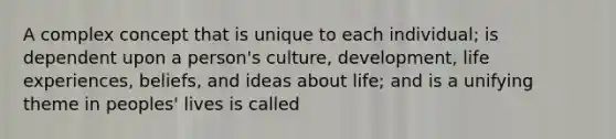 A complex concept that is unique to each individual; is dependent upon a person's culture, development, life experiences, beliefs, and ideas about life; and is a unifying theme in peoples' lives is called