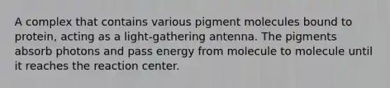 A complex that contains various pigment molecules bound to protein, acting as a light-gathering antenna. The pigments absorb photons and pass energy from molecule to molecule until it reaches the reaction center.