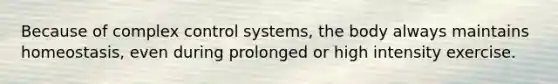 Because of complex control systems, the body always maintains homeostasis, even during prolonged or high intensity exercise.