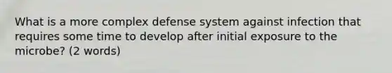 What is a more complex defense system against infection that requires some time to develop after initial exposure to the microbe? (2 words)