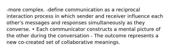 -more complex. -define communication as a reciprocal interaction process in which sender and receiver influence each other's messages and responses simultaneously as they converse. • Each communicator constructs a mental picture of the other during the conversation - The outcome represents a new co-created set of collaborative meanings.