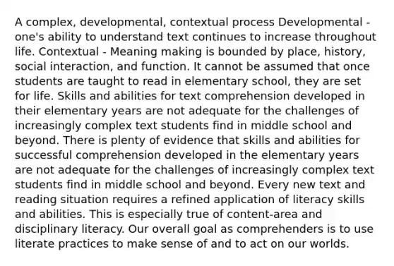 A complex, developmental, contextual process Developmental - one's ability to understand text continues to increase throughout life. Contextual - Meaning making is bounded by place, history, social interaction, and function. It cannot be assumed that once students are taught to read in elementary school, they are set for life. Skills and abilities for text comprehension developed in their elementary years are not adequate for the challenges of increasingly complex text students find in middle school and beyond. There is plenty of evidence that skills and abilities for successful comprehension developed in the elementary years are not adequate for the challenges of increasingly complex text students find in middle school and beyond. Every new text and reading situation requires a refined application of literacy skills and abilities. This is especially true of content-area and disciplinary literacy. Our overall goal as comprehenders is to use literate practices to make sense of and to act on our worlds.