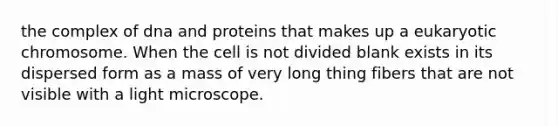 the complex of dna and proteins that makes up a eukaryotic chromosome. When the cell is not divided blank exists in its dispersed form as a mass of very long thing fibers that are not visible with a light microscope.