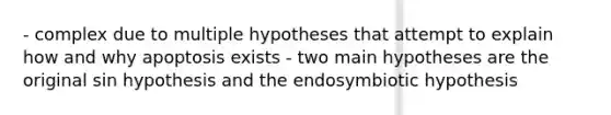 - complex due to multiple hypotheses that attempt to explain how and why apoptosis exists - two main hypotheses are the original sin hypothesis and the endosymbiotic hypothesis