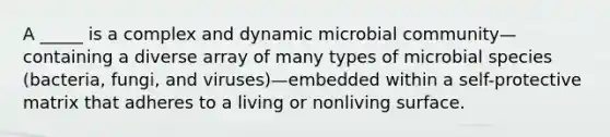 A _____ is a complex and dynamic microbial community—containing a diverse array of many types of microbial species (bacteria, fungi, and viruses)—embedded within a self-protective matrix that adheres to a living or nonliving surface.