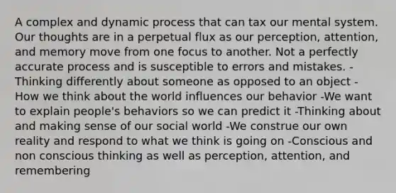 A complex and dynamic process that can tax our mental system. Our thoughts are in a perpetual flux as our perception, attention, and memory move from one focus to another. Not a perfectly accurate process and is susceptible to errors and mistakes. -Thinking differently about someone as opposed to an object -How we think about the world influences our behavior -We want to explain people's behaviors so we can predict it -Thinking about and making sense of our social world -We construe our own reality and respond to what we think is going on -Conscious and non conscious thinking as well as perception, attention, and remembering