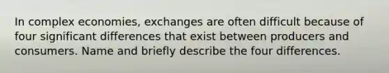 In complex economies, exchanges are often difficult because of four significant differences that exist between producers and consumers. Name and briefly describe the four differences.