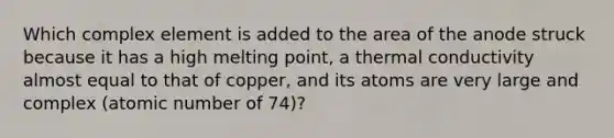 Which complex element is added to the area of the anode struck because it has a high melting point, a thermal conductivity almost equal to that of copper, and its atoms are very large and complex (atomic number of 74)?