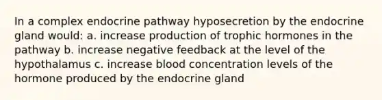 In a complex endocrine pathway hyposecretion by the endocrine gland would: a. increase production of trophic hormones in the pathway b. increase negative feedback at the level of the hypothalamus c. increase blood concentration levels of the hormone produced by the endocrine gland