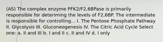 (AS) The complex enzyme PFK2/F2,6BPase is primarily responsible for deteriming the levels of F2,6BP. The intermediate is responsible for controlling... I. The Pentose Phosphate Pathway II. Glycolysis III. Gluconeogenesis IV. The Citric Acid Cycle Select one: a. II and III b. I and II c. II and IV d. I only