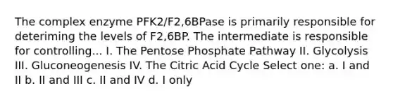 The complex enzyme PFK2/F2,6BPase is primarily responsible for deteriming the levels of F2,6BP. The intermediate is responsible for controlling... I. The Pentose Phosphate Pathway II. Glycolysis III. Gluconeogenesis IV. The Citric Acid Cycle Select one: a. I and II b. II and III c. II and IV d. I only