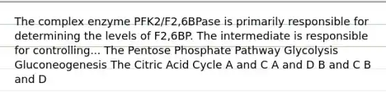 The complex enzyme PFK2/F2,6BPase is primarily responsible for determining the levels of F2,6BP. The intermediate is responsible for controlling... The Pentose Phosphate Pathway Glycolysis Gluconeogenesis The Citric Acid Cycle A and C A and D B and C B and D